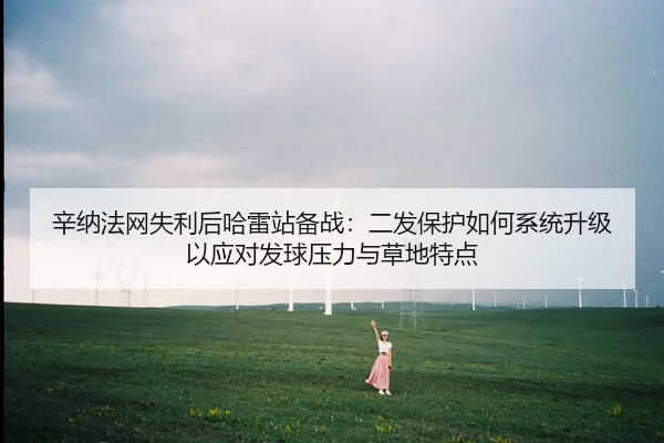 辛纳法网失利后哈雷站备战：二发保护如何系统升级以应对发球压力与草地特点