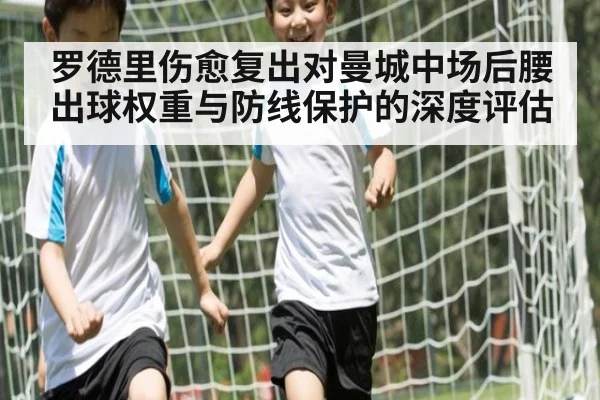 罗德里伤愈复出对曼城中场后腰出球权重与防线保护的深度评估
